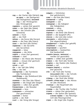 190
Wörterverzeichnis Ukrainisch-Deutsch
Сс
сад — der Garten (die Gärten); сад
на даху — der Dachgarten
(die Dachgärten); зимовий
сад — der Wintergarten
(die Wintergärten)
саджати — setzen (hat gesetzt)
салат — der Salat (die Salate)
свиня — das Schwein (die
Schweine)
свіжий — frisch
світ — die Welt
свічка — die Kerze (die Kerzen)
свято — die Feier (die Feiern)
село — das Dorf (die Dörfer)
серветка — die Serviette
(die Servietten)
сердитий — böse
середина — die Mitte
сидіти — sitzen (hat gesessen)
сильний — stark
синиця — die Meise (die Meisen)
сипати — streuen (hat gestreut)
сир — der Quark
ситий — satt
сік — der Saft (die Säfte)
сіль — das Salz
скатертина — die Tischdecke
(die Tischdecken)
скейтборд — das Skateboard (die
Skateboards)
склянка — das Glas (die Gläser)
скрипка — die Geige (die Geigen)
скрутити — rollen (hat gerollt)
Словаччина — die Slowakei
слухняний — brav
смакувати — schmecken
(hat geschmeckt)
смачний — lecker
сміття — der Müll
смог — der Smog (die Smogs)
снідати — frühstücken
(hat gefrühstückt)
сова — die Eule (die Eulen)
соковитий — saftig
солодкий — süß
солодощі — die Süßigkeit
(die Süßigkeiten)
солоний — salzig
сонячний — sonnig
сорока — die Elster (die Elstern)
спагеті — die Spaghetti (Pl.)
список — die Liste (die Listen)
списувати — ab|schreiben
(hat abgeschrieben)
сподіватися — hoffen (hat gehofft)
спокійний — ruhig
спортивний — sportlich
спостерігати — beobachten
(hat beobachtet)
ставати (кимсь, якимось) —
werden (ist geworden)
ставити — stellen (hat gestellt)
ставок — der Teich (die Teiche)
стадіон — das Stadion (die Stadien)
стиглий — reif
стирати (терти) — wischen
(hat gewischt)
стіл — der Tisch (die Tische);
письмовий стіл — der Schreib-
tisch (die Schreibtische)
стілець — der Stuhl (die Stühle)
стічний: стічна вода — das Abwas-
ser (die Abwässer)
столиця — die Hauptstadt (die
Hauptstädte)
столяр — der Tischler (die Tischler)
стояти — stehen (hat gestanden)
страва — die Speise (die Speisen);
м’ясна страва — das Fleischge-
richt (die Fleischgerichte)
страх — die Angst (die Ängste)
 