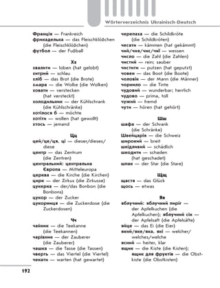 192
Wörterverzeichnis Ukrainisch-Deutsch
Франція — Frankreich
фрикаделька — das Fleischklößchen
(die Fleischklößchen)
футбол — der Fußball
Хх
хвалити — loben (hat gelobt)
хитрий — schlau
хліб — das Brot (die Brote)
хмара — die Wolke (die Wolken)
ховати — verstecken
(hat versteckt)
холодильник — der Kühlschrank
(die Kühlschränke)
хотілося б — möchte
хотіти — wollen (hat gewollt)
хтось — jemand
Цц
цей/це/ця, ці — dieser/dieses/
diese
центр — das Zentrum
(die Zentren)
центральний: центральна
Європа — Mitteleuropa
церква — die Kirche (die Kirchen)
цирк — der Zirkus (die Zirkusse)
цукерка — der/das Bonbon (die
Bonbons)
цукор — der Zucker
цукорниця — die Zuckerdose (die
Zuckerdosen)
Чч
чайник — die Teekanne
(die Teekannen)
чарівник — der Zauberer
(die Zauberer)
чашка — die Tasse (die Tassen)
чверть — das Viertel (die Viertel)
чекати — warten (hat gewartet)
черепаха — die Schildkröte
(die Schildkröten)
чесати — kämmen (hat gekämmt)
чий/чия/чиє/чиї — wessen
число — die Zahl (die Zahlen)
чистий — rein; sauber
чистити — putzen (hat geputzt)
човен — das Boot (die Boote)
чоловік — der Mann (die Männer)
чорнило — die Tinte
чудовий — wunderbar; herrlich
чудово — prima, toll
чужий — fremd
чути — hören (hat gehört)
Шш
шафа — der Schrank
(die Schränke)
Швейцарія — die Schweiz
широкий — breit
шкідливий — schädlich
шкодити — schaden
(hat geschadet)
шпак — der Star (die Stare)
Щщ
щастя — das Glück
щось — etwas
Яя
яблучний: яблучний пиріг —
der Apfelkuchen (die
Apfelkuchen); яблучний сік —
der Apfelsaft (die Apfelsäfte)
яйце — das Ei (die Eier)
який/яке/яка, які — welcher/
welches/welche
ясний — heiter, klar
ящик — die Kiste (die Kisten);
ящик для фруктів — die Obst-
kiste (die Obstkisten)
 