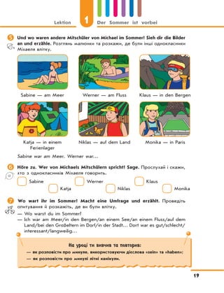 Lektion 1 Der Sommer ist vorbei
19
	Und wo waren andere Mitschüler von Michael im Sommer? Sieh dir die Bilder
an und erzähle. Розглянь малюнки та розкажи, де були інші однокласники
Міхаеля влітку.
Sabine — am Meer Werner — am Fluss Klaus — in den Bergen
Katja — in einem Niklas — auf dem Land Monika — in Paris
Ferienlager
Sabine war am Meer. Werner war…
	Höre zu. Wer von Michaels Mitschülern spricht? Sage. Прослухай і скажи,
хто з однокласників Міхаеля говорить.
Sabine Werner Klaus
Katja Niklas Monika
	Wo wart ihr im Sommer? Macht eine Umfrage und erzählt. Проведіть
опитування й розкажіть, де ви були влітку.
— Wo warst du im Sommer?
— Ich war am Meer/in den Bergen/an einem See/an einem Fluss/auf dem
Land/bei den Großeltern im Dorf/in der Stadt… Dort war es gut/schlecht/
interessant/langweilig…
На уроці ти вивчив та повторив:
— як розповісти про минуле, використовуючи дієслова «sein» та «haben»;
— як розповісти про минулі літні канікули.
 