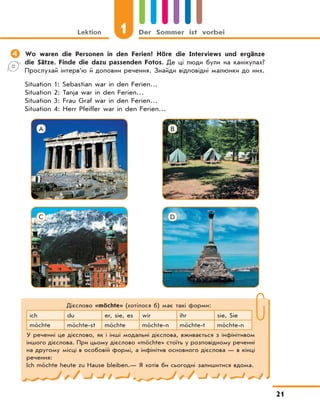 Lektion 1 Der Sommer ist vorbei
21
	Wo waren die Personen in den Ferien? Höre die Interviews und ergänze
die Sätze. Finde die dazu passenden Fotos. Де ці люди були на канікулах?
Прослухай інтерв’ю й доповни речення. Знайди відповідні малюнки до них.
Situation 1: Sebastian war in den Ferien…
Situation 2: Tanja war in den Ferien…
Situation 3: Frau Graf war in den Ferien…
Situation 4: Herr Pfeiffer war in den Ferien…
Дієслово «möchte» (хотілося б) має такі форми:
ich du er, sie, es wir ihr sie, Sie
möchte möchte-st möchte möchte-n möchte-t möchte-n
У реченні це дієслово, як і інші модальні дієслова, вживається з інфінітивом
іншого дієслова. При цьому дієслово «möchte» стоїть у розповідному реченні
на другому місці в особовій формі, а інфінітив основного дієслова — в кінці
речення:
Ich möchte heute zu Hause bleiben.— Я хотів би сьогодні залишитися вдома.
A
C
B
D
 