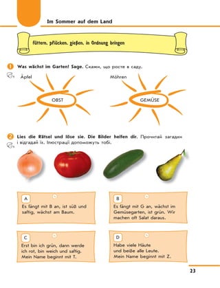 23
fЋttern, pflЋcken, gieЏen, in Ordnung bringen
	Was wächst im Garten? Sage. Скажи, що росте в саду.
OBST
Äpfel
GEMÜSE
Möhren
	Lies die Rätsel und löse sie. Die Bilder helfen dir. Прочитай загадки
і відгадай їх. Ілюстрації допоможуть тобі.
Im Sommer auf dem Land
Es fängt mit G an, wächst im
Gemüsegarten, ist grün. Wir
machen oft Salat daraus.
B
Es fängt mit B an, ist süß und
saftig, wächst am Baum.
A
Habe viele Häute
und beiße alle Leute.
Mein Name beginnt mit Z.
D
Erst bin ich grün, dann werde
ich rot, bin weich und saftig.
Mein Name beginnt mit T.
C
 