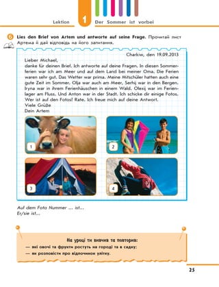 Lektion 1 Der Sommer ist vorbei
25
На уроці ти вивчив та повторив:
— які овочі та фрукти ростуть на городі та в садку;
— як розповісти про відпочинок улітку.
	Lies den Brief von Artem und antworte auf seine Frage. Прочитай лист
Артема й дай відповідь на його запитання.
Charkiw, den 19.09.2013
Lieber Michael,
danke für deinen Brief. Ich antworte auf deine Fragen. In diesen Sommer-
ferien war ich am Meer und auf dem Land bei meiner Oma. Die Ferien
waren sehr gut. Das Wetter war prima. Meine Mitschüler hatten auch eine
gute Zeit im Sommer. Olja war auch am Meer, Serhij war in den Bergen.
Iryna war in ihrem Ferienhäuschen in einem Wald. Olexij war im Ferien-
lager am Fluss. Und Anton war in der Stadt. Ich schicke dir einige Fotos.
Wer ist auf den Fotos? Rate. Ich freue mich auf deine Antwort.
Viele Grüße
Dein Artem
Auf dem Foto Nummer ... ist...
Er/sie ist...
1
3
2
4
 
