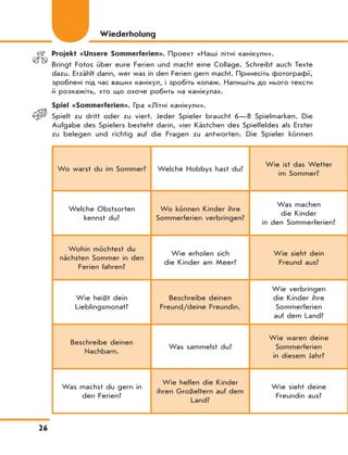 26
Projekt «Unsere Sommerferien». Проект «Наші літні канікули».
Bringt Fotos über eure Ferien und macht eine Collage. Schreibt auch Texte
dazu. Erzählt dann, wer was in den Ferien gern macht. Принесіть фотографії,
зроблені під час ваших канікул, і зробіть колаж. Напишіть до нього тексти
й розкажіть, хто що охоче робить на канікулах.
Spiel «Sommerferien». Гра «Літні канікули».
Spielt zu dritt oder zu viert. Jeder Spieler braucht 6—8 Spielmarken. Die
Aufgabe des Spielers besteht darin, vier Kästchen des Spielfeldes als Erster
zu belegen und richtig auf die Fragen zu antworten. Die Spieler können
Wiederholung
Wo warst du im Sommer? Welche Hobbys hast du?
Wie ist das Wetter
im Sommer?
Welche Obstsorten
kennst du?
Wo können Kinder ihre
Sommerferien verbringen?
Was machen
die Kinder
in den Sommerferien?
Wohin möchtest du
nächsten Sommer in den
Ferien fahren?
Wie erholen sich
die Kinder am Meer?
Wie sieht dein
Freund aus?
Wie heißt dein
Lieblingsmonat?
Beschreibe deinen
Freund/deine Freundin.
Wie verbringen
die Kinder ihre
Sommerferien
auf dem Land?
Beschreibe deinen
Nachbarn.
Was sammelst du?
Wie waren deine
Sommerferien
in diesem Jahr?
Was machst du gern in
den Ferien?
Wie helfen die Kinder
ihren Großeltern auf dem
Land?
Wie sieht deine
Freundin aus?
 