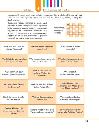Lektion 1 Der Sommer ist vorbei
27
Wie war das Wetter
diesen Sommer?
Welche Gemüsesorten
kennst du?
Was können Kinder
sammeln?
Wie hilfst du Verwandten
auf dem Lande?
Wo waren deine Mitschü-
ler in den Ferien?
Welche Kleidungsstücke
kannst du nennen?
Was sammelt dein
Freund/deine Freundin?
Was machst du bei
gutem Wetter im
Sommer?
Was machst
du im Sommer gern?
Wo war dein Freund
im Sommer?
Welche Hobbys haben
deine Mitschüler?
Was können die
Menschen am Meer oder
am Fluss machen?
Habt ihr neue Schüler
in der Klasse?
Welche Blumensorten
kennst du?
Was machen Kinder
in einem Ferienlager?
Wohin können die
Menschen im Sommer
fahren?
Welche Hobbys hat dein
Freund/deine Freundin?
In welchen Monaten
haben die Schüler Ferien?
waagerecht, senkrecht oder schräg vorgehen. Ein ähnliches Prinzip hat das
Spiel «TicTacToe». Грайте утрьох чи вчотирьох. Кожному гравцеві потрібні
6—8 фішок.
Наприклад,
гравець х
виграв:
о
х
о х
о х
* * * х *
Завдання гравця полягає в тому, щоб
зайняти підряд чотири комірки ігрового
поля першим серед інших і правильно
відповісти на запитання. Комірки мо-
жуть розташовуватися горизонтально,
вертикально чи по діагоналі. Принцип
схожий на гру в хрестики-нулики.
 