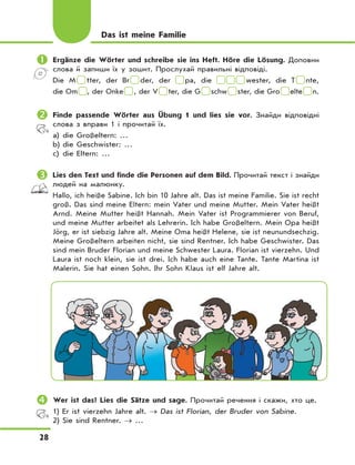 28
	Ergänze die Wörter und schreibe sie ins Heft. Höre die Lösung. Доповни
слова й запиши їх у зошит. Прослухай правильні відповіді.
Die M tter, der Br der, der pa, die wester, die T nte,
die Om , der Onke , der V ter, die G schw ster, die Gro elte n.
	Finde passende Wörter aus Übung 1 und lies sie vor. Знайди відповідні
слова з вправи 1 і прочитай їх.
a) die Großeltern: …
b) die Geschwister: …
c) die Eltern: …
	Lies den Text und finde die Personen auf dem Bild. Прочитай текст і знайди
людей на малюнку.
Hallo, ich heiße Sabine. Ich bin 10 Jahre alt. Das ist meine Familie. Sie ist recht
groß. Das sind meine Eltern: mein Vater und meine Mutter. Mein Vater heißt
Arnd. Meine Mutter heißt Hannah. Mein Vater ist Programmierer von Beruf,
und meine Mutter arbeitet als Lehrerin. Ich habe Großeltern. Mein Opa heißt
Jörg, er ist siebzig Jahre alt. Meine Oma heißt Helene, sie ist neunundsechzig.
Meine Großeltern arbeiten nicht, sie sind Rentner. Ich habe Geschwister. Das
sind mein Bruder Florian und meine Schwester Laura. Florian ist vierzehn. Und
Laura ist noch klein, sie ist drei. Ich habe auch eine Tante. Tante Martina ist
Malerin. Sie hat einen Sohn. Ihr Sohn Klaus ist elf Jahre alt.
	Wer ist das? Lies die Sätze und sage. Прочитай речення і скажи, хто це.
1) Er ist vierzehn Jahre alt. → Das ist Florian, der Bruder von Sabine.
2) Sie sind Rentner. → …
Das ist meine Familie
 