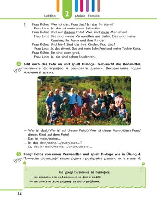2Lektion Meine Familie
34
3. Frau Kühn: Wer ist das, Frau Linz? Ist das Ihr Mann?
Frau Linz: Ja, das ist mein Mann Sebastian.
Frau Kühn: Und auf diesem Foto? Wer sind diese Menschen?
Frau Linz: Das sind meine Verwandten aus Berlin. Das sind meine
Cousine, ihr Mann und ihre Kinder.
Frau Kühn: Und hier? Sind das Ihre Kinder, Frau Linz?
Frau Linz: Ja, das stimmt. Das sind mein Sohn Fred und meine Tochter Katja.
Frau Kühn: Sie sind aber groß.
Frau Linz: Ja, sie sind schon Studenten.
	Seht euch das Foto an und spielt Dialoge. Gebraucht die Redemittel.
Розгляньте фотографію й розіграйте діалоги. Використайте подані
мовленнєві зразки.
— Wer ist das?/Wer ist auf diesem Foto?/Wer ist dieser Mann/diese Frau/
dieses Kind auf dem Foto?
— Das ist mein/meine…
— Ist das dein/deine…/euer/eure…?
— Ja, das ist mein/meine…/unser/unsere…
	Bringt Fotos von euren Verwandten und spielt Dialoge wie in Übung 4.
Принесіть фотографії ваших рідних і розіграйте діалоги, як у вправі 4.
На уроці ти вивчив та повторив:
— як сказати, хто зображений на фотографії;
— як описати свою родину за фотографіями.
 