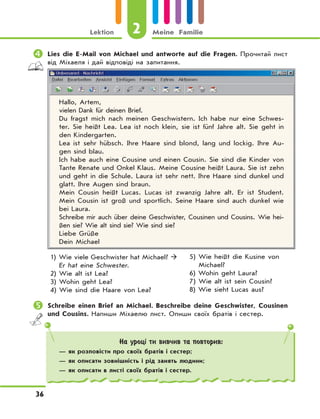 2Lektion Meine Familie
36
	Lies die E-Mail von Michael und antworte auf die Fragen. Прочитай лист
від Міхаеля і дай відповіді на запитання.
Hallo, Artem,
vielen Dank für deinen Brief.
Du fragst mich nach meinen Geschwistern. Ich habe nur eine Schwes-
ter. Sie heißt Lea. Lea ist noch klein, sie ist fünf Jahre alt. Sie geht in
den Kindergarten.
Lea ist sehr hübsch. Ihre Haare sind blond, lang und lockig. Ihre Au-
gen sind blau.
Ich habe auch eine Cousine und einen Cousin. Sie sind die Kinder von
Tante Renate und Onkel Klaus. Meine Cousine heißt Laura. Sie ist zehn
und geht in die Schule. Laura ist sehr nett. Ihre Haare sind dunkel und
glatt. Ihre Augen sind braun.
Mein Cousin heißt Lucas. Lucas ist zwanzig Jahre alt. Er ist Student.
Mein Cousin ist groß und sportlich. Seine Haare sind auch dunkel wie
bei Laura.
Schreibe mir auch über deine Geschwister, Cousinen und Cousins. Wie hei-
ßen sie? Wie alt sind sie? Wie sind sie?
Liebe Grüße
Dein Michael
1) Wie viele Geschwister hat Michael? 
Er hat eine Schwester.
2) Wie alt ist Lea?
3) Wohin geht Lea?
4) Wie sind die Haare von Lea?
5) Wie heißt die Kusine von
Michael?
6) Wohin geht Laura?
7) Wie alt ist sein Cousin?
8) Wie sieht Lucas aus?
	Schreibe einen Brief an Michael. Beschreibe deine Geschwister, Cousinen
und Cousins. Напиши Міхаелю лист. Опиши своїх братів і сестер.
На уроці ти вивчив та повторив:
— як розповісти про своїх братів і сестер;
— як описати зовнішність і рід занять людини;
— як описати в листі своїх братів і сестер.
 