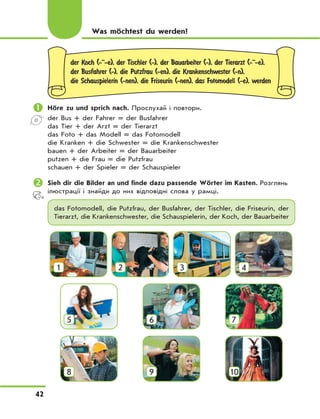 42
Was möchtest du werden?
der Koch (-··-e), der Tischler (-), der Bauarbeiter (-), der Tierarzt (-··-e),
der Busfahrer (-), die Putzfrau (-en), die Krankenschwester (-n),
die Schauspielerin (-nen), die Friseurin (-nen), das Fotomodell (-e), werden
	Höre zu und sprich nach. Прослухай і повтори.
der Bus + der Fahrer = der Busfahrer
das Tier + der Arzt = der Tierarzt
das Foto + das Modell = das Fotomodell
die Kranken + die Schwester = die Krankenschwester
bauen + der Arbeiter = der Bauarbeiter
putzen + die Frau = die Putzfrau
schauen + der Spieler = der Schauspieler
	Sieh dir die Bilder an und finde dazu passende Wörter im Kasten. Розглянь
ілюстрації і знайди до них відповідні слова у рамці.
das Fotomodell, die Putzfrau, der Busfahrer, der Tischler, die Friseurin, der
Tierarzt, die Krankenschwester, die Schauspielerin, der Koch, der Bauarbeiter
1 2 3 4
5 6 7
8 9 10
 