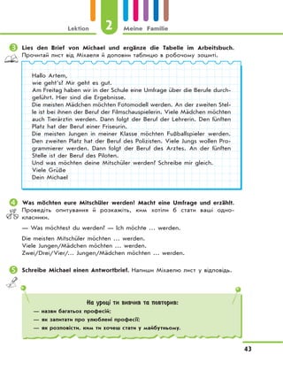 Lektion 2 Meine Familie
43
	Lies den Brief von Michael und ergänze die Tabelle im Arbeitsbuch.
Прочитай лист від Міхаеля й доповни таблицю в робочому зошиті.
Hallo Artem,
wie geht’s? Mir geht es gut.
Am Freitag haben wir in der Schule eine Umfrage über die Berufe durch-
geführt. Hier sind die Ergebnisse.
Die meisten Mädchen möchten Fotomodell werden. An der zweiten Stel-
le ist bei ihnen der Beruf der Filmschauspielerin. Viele Mädchen möchten
auch Tierärztin werden. Dann folgt der Beruf der Lehrerin. Den fünften
Platz hat der Beruf einer Friseurin.
Die meisten Jungen in meiner Klasse möchten Fußballspieler werden.
Den zweiten Platz hat der Beruf des Polizisten. Viele Jungs wollen Pro-
grammierer werden. Dann folgt der Beruf des Arztes. An der fünften
Stelle ist der Beruf des Piloten.
Und was möchten deine Mitschüler werden? Schreibe mir gleich.
Viele Grüße
Dein Michael
	Was möchten eure Mitschüler werden? Macht eine Umfrage und erzählt.
Проведіть опитування й розкажіть, ким хотіли б стати ваші одно-
класники.
— Was möchtest du werden? — Ich möchte … werden.
Die meisten Mitschüler möchten … werden.
Viele Jungen/Mädchen möchten … werden.
Zwei/Drei/Vier/… Jungen/Mädchen möchten … werden.
	Schreibe Michael einen Antwortbrief. Напиши Міхаелю лист у відповідь.
На уроці ти вивчив та повторив:
— назви багатьох професій;
— як запитати про улюблені професії;
— як розповісти, ким ти хочеш стати у майбутньому.
 