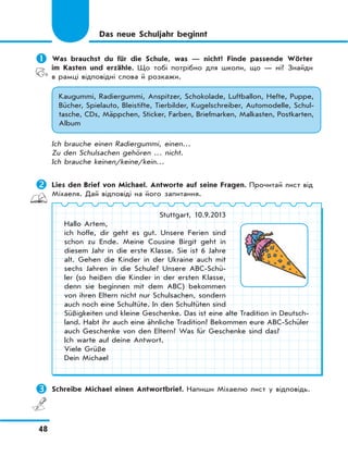 48
Das neue Schuljahr beginnt
	Was brauchst du für die Schule, was — nicht? Finde passende Wörter
im Kasten und erzähle. Що тобі потрібно для школи, що — ні? Знайди
в рамці відповідні слова й розкажи.
Kaugummi, Radiergummi, Anspitzer, Schokolade, Luftballon, Hefte, Puppe,
Bücher, Spielauto, Bleistifte, Tierbilder, Kugelschreiber, Automodelle, Schul-
tasche, CDs, Mäppchen, Sticker, Farben, Briefmarken, Malkasten, Postkarten,
Album
Ich brauche einen Radiergummi, einen…
Zu den Schulsachen gehören … nicht.
Ich brauche keinen/keine/kein…
	Lies den Brief von Michael. Antworte auf seine Fragen. Прочитай лист від
Міхаеля. Дай відповіді на його запитання.
Stuttgart, 10.9.2013
Hallo Artem,
ich hoffe, dir geht es gut. Unsere Ferien sind
schon zu Ende. Meine Cousine Birgit geht in
diesem Jahr in die erste Klasse. Sie ist 6 Jahre
alt. Gehen die Kinder in der Ukraine auch mit
sechs Jahren in die Schule? Unsere ABC-Schü-
ler (so heißen die Kinder in der ersten Klasse,
denn sie beginnen mit dem ABC) bekommen
von ihren Eltern nicht nur Schulsachen, sondern
auch noch eine Schultüte. In den Schultüten sind
Süßigkeiten und kleine Geschenke. Das ist eine alte Tradition in Deutsch-
land. Habt ihr auch eine ähnliche Tradition? Bekommen eure ABC-Schüler
auch Geschenke von den Eltern? Was für Geschenke sind das?
Ich warte auf deine Antwort.
Viele Grüße
Dein Michael
	Schreibe Michael einen Antwortbrief. Напиши Міхаeлю лист у відповідь.
 