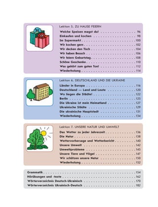 Lektion 5. ZU HAUSE FEIERN
Welche Speisen magst du? . . . . . . . . . . . . . . . 96
Einkaufen und kochen . . . . . . . . . . . . . . . . . . 98
Im Supermarkt . . . . . . . . . . . . . . . . . . . . . . .100
Wir kochen gern . . . . . . . . . . . . . . . . . . . . . .102
Wir decken den Tisch . . . . . . . . . . . . . . . . . . .104
Wir haben Besuch . . . . . . . . . . . . . . . . . . . . .106
Wir feiern Geburtstag . . . . . . . . . . . . . . . . . . .108
Schöne Geschenke . . . . . . . . . . . . . . . . . . . . . 110
Was gehört zum guten Ton? . . . . . . . . . . . . . . . 112
Wiederholung . . . . . . . . . . . . . . . . . . . . . . . 114
Lektion 6. DEUTSCHLAND UND DIE UKRAINE
Länder in Europa . . . . . . . . . . . . . . . . . . . . . 116
Deutschland — Land und Leute . . . . . . . . . . . .120
Wo liegen die Städte? . . . . . . . . . . . . . . . . . .122
Berlin . . . . . . . . . . . . . . . . . . . . . . . . . . . .125
Die Ukraine ist mein Heimatland . . . . . . . . . . . .127
Ukrainische Städte . . . . . . . . . . . . . . . . . . . .129
Die ukrainische Hauptstadt . . . . . . . . . . . . . . . 131
Wiederholung . . . . . . . . . . . . . . . . . . . . . . .134
Lektion 7. UNSERE NATUR UND UMWELT
Das Wetter zu jeder Jahreszeit . . . . . . . . . . . . .136
Die Natur . . . . . . . . . . . . . . . . . . . . . . . . . .138
Wettervorhersage und Wetterbericht . . . . . . . . .140
Unsere Umwelt . . . . . . . . . . . . . . . . . . . . . .142
Umweltprobleme . . . . . . . . . . . . . . . . . . . . .145
Unsere Tiere und Vögel . . . . . . . . . . . . . . . . . 147
Wir schützen unsere Natur . . . . . . . . . . . . . . .150
Wiederholung . . . . . . . . . . . . . . . . . . . . . . . 152
Grammatik . . . . . . . . . . . . . . . . . . . . . . . . . . . . . . . . . . . . . . .154
Hörübungen und -texte . . . . . . . . . . . . . . . . . . . . . . . . . . . . . . .162
Wörterverzeichnis Deutsch-Ukrainisch . . . . . . . . . . . . . . . . . . . . . . 170
Wörterverzeichnis Ukrainisch-Deutsch . . . . . . . . . . . . . . . . . . . . . .182
 