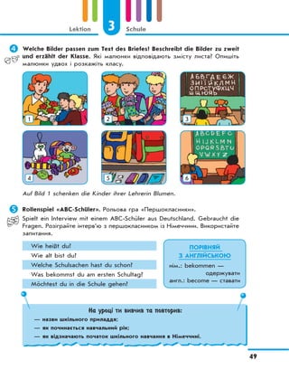 3 Schule
49
Lektion
	Welche Bilder passen zum Text des Briefes? Beschreibt die Bilder zu zweit
und erzählt der Klasse. Які малюнки відповідають змісту листа? Опишіть
малюнки удвох і розкажіть класу.
1 2 3
4 5 6
Auf Bild 1 schenken die Kinder ihrer Lehrerin Blumen.
	Rollenspiel «ABC-Schüler». Рольова гра «Першокласники».
Spielt ein Interview mit einem ABC-Schüler aus Deutschland. Gebraucht die
Fragen. Розіграйте інтерв’ю з першокласником із Німеччини. Використайте
запитання.
Wie heißt du?
Wie alt bist du?
Welche Schulsachen hast du schon?
Was bekommst du am ersten Schultag?
Möchtest du in die Schule gehen?
На уроці ти вивчив та повторив:
— назви шкільного приладдя;
— як починається навчальний рік;
— як відзначають початок шкільного навчання в Німеччині.
ПОРІВНЯЙ
З АНГЛІЙСЬКОЮ
нім.: bekommen —
одержувати
англ.: become — ставати
 