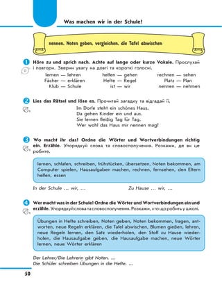 50
nennen, Noten geben, vergleichen, die Tafel abwischen
	Höre zu und sprich nach. Achte auf lange oder kurze Vokale. Прослухай
і повтори. Зверни увагу на довгі та короткі голосні.
lernen — lehren helfen — gehen rechnen — sehen
Fächer — erklären Hefte — Regel Platz — Plan
Klub — Schule ist — wir nennen — nehmen
	Lies das Rätsel und löse es. Прочитай загадку та відгадай її.
Im Dorfe steht ein schönes Haus.
Da gehen Kinder ein und aus.
Sie lernen fleißig Tag für Tag.
Wer wohl das Haus mir nennen mag?
	Wo macht ihr das? Ordne die Wörter und Wortverbindungen richtig
ein. Erzähle. Упорядкуй слова та словосполучення. Розкажи, де ви це
робите.
lernen, schlafen, schreiben, frühstücken, übersetzen, Noten bekommen, am
Computer spielen, Hausaufgaben machen, rechnen, fernsehen, den Eltern
helfen, essen
In der Schule … wir, … Zu Hause … wir, …
	Wer macht was in der Schule? Ordne die Wörter und Wortverbindungen ein und
erzähle.Упорядкуйсловатасловосполучення.Розкажи,хтощоробитьушколі.
Übungen in Hefte schreiben, Noten geben, Noten bekommen, fragen, ant-
worten, neue Regeln erklären, die Tafel abwischen, Blumen gießen, lehren,
neue Regeln lernen, den Satz wiederholen, den Stoff zu Hause wieder-
holen, die Hausaufgabe geben, die Hausaufgabe machen, neue Wörter
lernen, neue Wörter erklären
Der Lehrer/Die Lehrerin gibt Noten. ...
Die Schüler schreiben Übungen in die Hefte. ...
Was machen wir in der Schule?
 