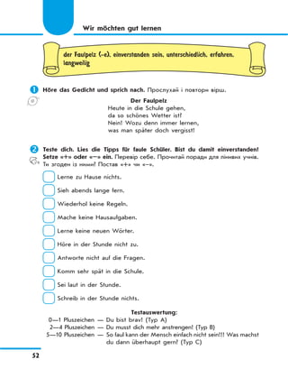 52
der Faulpelz (-e), einverstanden sein, unterschiedlich, erfahren,
langweilig
	Höre das Gedicht und sprich nach. Прослухай і повтори вірш.
Der Faulpelz
Heute in die Schule gehen,
da so schönes Wetter ist?
Nein! Wozu denn immer lernen,
was man später doch vergisst!
	Teste dich. Lies die Tipps für faule Schüler. Bist du damit einverstanden?
Setze «+» oder «–» ein. Перевір себе. Прочитай поради для лінивих учнів.
Ти згоден із ними? Постав «+» чи «–».
Lerne zu Hause nichts.
Sieh abends lange fern.
Wiederhol keine Regeln.
Mache keine Hausaufgaben.
Lerne keine neuen Wörter.
Höre in der Stunde nicht zu.
Antworte nicht auf die Fragen.
Komm sehr spät in die Schule.
Sei laut in der Stunde.
Schreib in der Stunde nichts.
Testauswertung:
0—1 Pluszeichen — Du bist brav! (Typ A)
2—4 Pluszeichen — Du musst dich mehr anstrengen! (Typ B)
5—10 Pluszeichen — So faul kann der Mensch einfach nicht sein!!! Was machst
du dann überhaupt gern? (Typ C)
Wir möchten gut lernen
 
