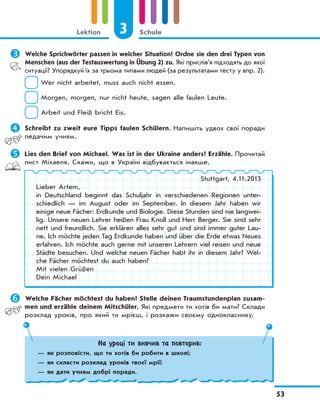 3 Schule
53
Lektion
	Welche Sprichwörter passen in welcher Situation? Ordne sie den drei Typen von
Menschen (aus der Testauswertung in Übung 2) zu. Які прислів’я підходять до якої
ситуації? Упорядкуй їх за трьома типами людей (за результатами тесту у впр. 2).
Wer nicht arbeitet, muss auch nicht essen.
Morgen, morgen, nur nicht heute, sagen alle faulen Leute.
Arbeit und Fleiß bricht Eis.
	Schreibt zu zweit eure Tipps faulen Schülern. Напишіть удвох свої поради
ледачим учням.
	Lies den Brief von Michael. Was ist in der Ukraine anders? Erzähle. Прочитай
лист Міхаеля. Скажи, що в Україні відбувається інакше.
Stuttgart, 4.11.2013
Lieber Artem,
in Deutschland beginnt das Schuljahr in verschiedenen Regionen unter-
schiedlich — im August oder im September. In diesem Jahr haben wir
einige neue Fächer: Erdkunde und Biologie. Diese Stunden sind nie langwei-
lig. Unsere neuen Lehrer heißen Frau Knoll und Herr Berger. Sie sind sehr
nett und freundlich. Sie erklären alles sehr gut und sind immer guter Lau-
ne. Ich möchte jeden Tag Erdkunde haben und über die Erde etwas Neues
erfahren. Ich möchte auch gerne mit unseren Lehrern viel reisen und neue
Städte besuchen. Und welche neuen Fächer habt ihr in diesem Jahr? Wel-
che Fächer möchtest du auch haben?
Mit vielen Grüßen
Dein Michael
	Welche Fächer möchtest du haben? Stelle deinen Traumstundenplan zusam-
men und erzähle deinem Mitschüler. Які предмети ти хотів би мати? Склади
розклад уроків, про який ти мрієш, і розкажи своєму однокласнику.
На уроці ти вивчив та повторив:
— як розповісти, що ти хотів би робити в школі;
— як скласти розклад уроків твоєї мрії;
— як дати учням добрі поради.
 