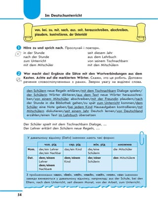 54
von, bei, zu, mit, nach, aus, seit, herausschreiben, abschreiben,
plaudern, kontrollieren, der Unterricht
	Höre zu und sprich nach. Прослухай і повтори.
in der Stunde seit diesem Jahr
nach der Stunde aus dem Lehrbuch
zum Unterricht von seinem Tischnachbarn
mit dem Mitschüler mit den Mitschülern
	Wer macht das? Ergänze die Sätze mit den Wortverbindungen aus dem
Kasten. Achte auf die markierten Wörter. Скажи, хто це робить. Доповни
речення словосполученнями з рамки. Зверни увагу на виділені слова.
den Schülern neue Regeln erklären/mit dem Tischnachbarn Dialoge spielen/
der Schülerin Wörter diktieren/aus dem Text neue Wörter herausschrei-
ben/von einem Mitschüler abschreiben/mit der Freundin plaudern/nach
der Stunde in die Bibliothek gehen/zu spät zum Unterricht kommen/dem
Schüler eine Note geben/bei jedem Kind Hausaufgaben kontrollieren/mit
Mitschülern diskutieren/seit einem Jahr Deutsch lernen/von Deutschland
erzählen/einen Text im Lehrbuch übersetzen
Der Schüler spielt mit dem Tischnachbarn Dialoge, ...
Der Lehrer erklärt den Schülern neue Regeln, …
Im Deutschunterricht
У давальному відмінку (Dativ) іменники мають такі форми:
чол. рід сер. рід жін. рід множина
Nom. der/ein Lehrer
der/ein Nachbar
das/ein Kind die/eine
Schülerin
die Mitschüler
Dat. dem/einem
Lehrer
dem/einem
Nachbarn
dem/einem
Kind
der/einer
Schülerin
den Mitschülern
З прийменниками «aus», «bei», «mit», «nach», «seit», «von», «zu» іменники
завжди вживаються у давальному відмінку, наприклад: aus der Schule, bei den
Eltern, nach dem Unterricht, seit diesem Monat, von der Arbeit, zum Unterricht.
 