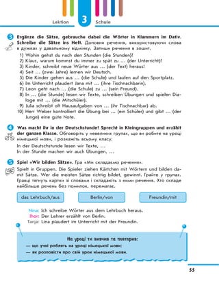 3 Schule
55
Lektion
	Ergänze die Sätze, gebrauche dabei die Wörter in Klammern im Dativ.
Schreibe die Sätze ins Heft. Доповни речення, використовуючи слова
в дужках у давальному відмінку. Запиши речення в зошит.
1) Wohin gehst du nach den Stunden (die Stunden)?
2) Klaus, warum kommst du immer zu spät zu … (der Unterricht)?
3) Kinder, schreibt neue Wörter aus … (der Text) heraus!
4) Seit … (zwei Jahre) lernen wir Deutsch.
5) Die Kinder gehen aus … (die Schule) und laufen auf den Sportplatz.
6) Im Unterricht plaudert Jana mit … (ihre Tischnachbarin).
7) Leon geht nach … (die Schule) zu … (sein Freund).
8) In … (die Stunde) lesen wir Texte, schreiben Übungen und spielen Dia-
loge mit … (die Mitschüler).
9) Julia schreibt oft Hausaufgaben von … (ihr Tischnachbar) ab.
10) Herr Weber kontrolliert die Übung bei … (ein Schüler) und gibt … (der
Junge) eine gute Note.
	Was macht ihr in der Deutschstunde? Sprecht in Kleingruppen und erzählt
der ganzen Klasse. Обговоріть у невеликих групах, що ви робите на уроці
німецької мови, і розкажіть всьому класу.
In der Deutschstunde lesen wir Texte, …
In der Stunde machen wir auch Übungen, …
	Spiel «Wir bilden Sätze». Гра «Ми складаємо речення».
Spielt in Gruppen. Die Spieler ziehen Kärtchen mit Wörtern und bilden da-
mit Sätze. Wer die meisten Sätze richtig bildet, gewinnt. Грайте у групах.
Гравці тягнуть картки зі словами і складають з ними речення. Хто складе
найбільше речень без помилок, перемагає.
das Lehrbuch/aus Berlin/von Freundin/mit
Nina: Ich schreibe Wörter aus dem Lehrbuch heraus.
Ihor: Der Lehrer erzählt von Berlin.
Tanja: Lina plaudert im Unterricht mit der Freundin.
На уроці ти вивчив та повторив:
— що учні роблять на уроці німецької мови;
— як розповісти про свій урок німецької мови.
 