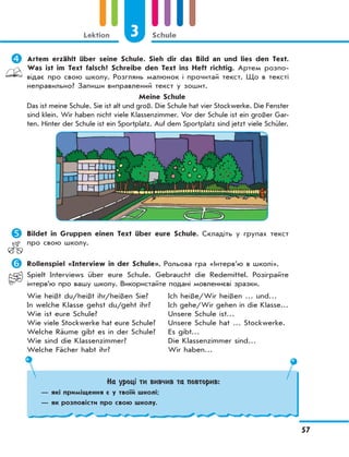 3 Schule
57
Lektion
	Artem erzählt über seine Schule. Sieh dir das Bild an und lies den Text.
Was ist im Text falsch? Schreibe den Text ins Heft richtig. Артем розпо-
відає про свою школу. Розглянь малюнок і прочитай текст. Що в тексті
неправильно? Запиши виправлений текст у зошит.
Meine Schule
Das ist meine Schule. Sie ist alt und groß. Die Schule hat vier Stockwerke. Die Fenster
sind klein. Wir haben nicht viele Klassenzimmer. Vor der Schule ist ein großer Gar-
ten. Hinter der Schule ist ein Sportplatz. Auf dem Sportplatz sind jetzt viele Schüler.
	Bildet in Gruppen einen Text über eure Schule. Складіть у групах текст
про свою школу.
	Rollenspiel «Interview in der Schule». Рольова гра «Інтерв’ю в школі».
Spielt Interviews über eure Schule. Gebraucht die Redemittel. Розіграйте
інтерв’ю про вашу школу. Використайте подані мовленнєві зразки.
Wie heißt du/heißt ihr/heißen Sie?
In welche Klasse gehst du/geht ihr?
Wie ist eure Schule?
Wie viele Stockwerke hat eure Schule?
Welche Räume gibt es in der Schule?
Wie sind die Klassenzimmer?
Welche Fächer habt ihr?
Ich heiße/Wir heißen … und…
Ich gehe/Wir gehen in die Klasse…
Unsere Schule ist…
Unsere Schule hat … Stockwerke.
Es gibt…
Die Klassenzimmer sind…
Wir haben…
На уроці ти вивчив та повторив:
— які приміщення є у твоїй школі;
— як розповісти про свою школу.
 