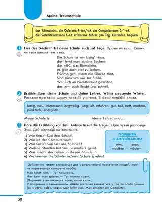 58
das Einmaleins, die Cafeteria (-ien/-s), der Computerraum (-··-e),
die Satellitenantenne (-n), erfahrene Lehrer, pro Tag, kostenlos, bequem
	Lies das Gedicht. Ist deine Schule auch so? Sage. Прочитай вірш. Скажи,
чи твоя школа теж така.
Die Schule ist ein lustig’ Haus,
dort lernt man schöne Sachen:
das ABC, das Einmaleins,
es gibt auch viel zu lachen.
Frühmorgen, wenn die Glocke tönt,
Sind pünktlich wir zur Stelle.
Wer sich an Pünktlichkeit gewöhnt,
der lernt auch leicht und schnell.
	Erzähle über deine Schule und deine Lehrer. Wähle passende Wörter.
Розкажи про свою школу та своїх учителів. Вибери потрібні слова.
lustig, neu, interessant, langweilig, jung, alt, erfahren, gut, toll, nett, modern,
pünktlich, energisch
Meine Schule ist… Meine Lehrer sind…
	Höre die Erzählung von Susi. Antworte auf die Fragen. Прослухай розповідь
Зузі. Дай відповіді на запитання.
1) Wie findet Susi ihre Schule?
2) Wie ist der Computerraum?
3) Wie findet Susi fast alle Stunden?
4) Welche Stunden hat Susi besonders gern?
5) Was macht der Lehrer in diesen Stunden?
6) Wo können die Schüler in Susis Schule spielen?
Meine Traumschule
ПОРІВНЯЙ
З АНГЛІЙСЬКОЮ
нім. англ.
modérn — módern
Займенник «man» вживається для узагальненого позначення людей, коли
не називаються конкретні особи:
Man tanzt hier.— Тут танцюють.
Hier kann man spielen.— Тут можна грати.
(Порівняй з англійською: «one/somebody».)
У поєднанні з займенником «man» дієслово вживається у третій особі однини
(як з «er», «sie», «es»): Man lernt viel. Man arbeitet am Computer.
 