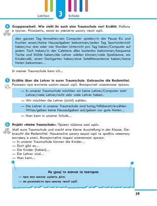 3 Schule
59
Lektion
	Gruppenarbeit. Wie stellt ihr euch eine Traumschule vor? Erzählt. Робота
в групах. Розкажіть, якою ви уявляєте школу своєї мрії.
den ganzen Tag fernsehen/am Computer spielen/in der Pause Eis und
Kuchen essen/keine Hausaufgaben bekommen/jeden Tag Sportunterricht
haben/nur drei oder vier Stunden Unterricht pro Tag haben/Computer auf
jedem Tisch haben/in der Cafeteria alles kostenlos bekommen/bequeme
Tische und Stühle haben/die Lehrer wählen können/viele Spielräume, ein
Kindercafé, einen Dachgarten haben/eine Satellitenantenne haben/keine
Noten bekommen…
In meiner Traumschule kann ich...
	Erzähle über die Lehrer in eurer Traumschule. Gebrauche die Redemittel.
Розкажи про вчителів школи вашої мрії. Використай мовленнєві зразки.
— In unserer Traumschule möchten wir keine Lehrer/Computer statt
Lehrer/viele Lehrer/nicht sehr viele Lehrer haben.
— Wir möchten die Lehrer (nicht) wählen.
— Die Lehrer in unserer Traumschule sind lustig/hilfsbereit/erzählen
Witze/geben keine Hausaufgaben auf/geben nur gute Noten…
— Man kann in unserer Schule…
 Projekt «Meine Traumschule». Проект «Школа моєї мрії».
Malt eure Traumschule und macht eine kleine Ausstellung in der Klasse. Ge-
braucht die Redemittel. Намалюйте школу вашої мрії та зробіть невелику
виставку в класі. Використайте подані мовленнєві зразки.
— In unserer Traumschule können die Kinder…
— Dort gibt es…
— Die Kinder (haben)…
— Die Lehrer sind...
— Man kann...
На уроці ти вивчив та повторив:
— про яку школу мріють діти;
— як розповісти про школу твоєї мрії.
 