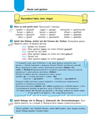 60
Klassendienst haben, holen, klingeln
	Höre zu und sprich nach. Прослухай і повтори.
spielen — gespielt sagen — gesagt antworten — geantwortet
lernen — gelernt tanzen — getanzt öffnen — geöffnet
machen — gemacht hören — gehört baden — gebadet
üben — geübt arbeiten — gearbeitet bilden — gebildet
	Spielt den Dialog. Achtet auf die Formen der Verben. Розіграйте діалог.
Зверніть увагу на форми дієслів.
Tom: Spielen wir Schach!
Julia: Aber gestern haben wir schon Schach gespielt!
Tom: Lernen wir ein Lied!
Julia: Aber gestern haben wir schon ein Lied gelernt!
Tom: Tanzen wir!
Julia: Aber gestern haben wir schon getanzt!
Heute und gestern
У німецькій мові, крім Präteritum, є ще одна форма минулого часу
дієслів — Perfekt (порівняй з формою Present Perfect англійських дієслів).
Вона утворюється таким чином: допоміжне дієслово «haben» або
«sein» + Partizip II (дієприкметник ІІ основного дієслова). Більшість дієслів
вживається з допоміжним дієсловом «haben».
Partizip II слабких дієслів утворюється таким чином:
префікс ge- + основа дієслова + суфікс -(e)t:
mach-en → ge-mach-t, arbeit-en → ge-arbeit-et.
Німецькі слабкі дієслова можна порівняти з англійськими правильними,
оскільки їх основа не змінюється.
Допоміжне дієслово («haben» або «sein») вживається в особовій формі і стоїть
у розповідному реченні на другому місці, а Partizip II — на останньому:
Wir haben gestern alle Übungen gut gemacht.— Ми вчора зробили всі вправи добре.
Er hat gestern viel gelernt.— Він учора багато вивчив.
	Spielt Dialoge wie in Übung 2. Gebraucht die Wortverbindungen. Розі-
грайте діалоги, як у вправі 2. Використайте подані словосполучення.
Tennis spielen, ein Gedicht lernen, einen Ball kaufen, eine Suppe kochen,
einen Dialog spielen, Kreide holen
 