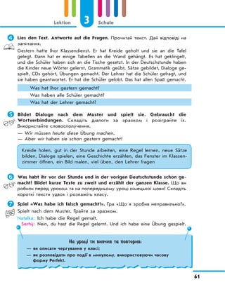 3 Schule
61
Lektion
	Lies den Text. Antworte auf die Fragen. Прочитай текст. Дай відповіді на
запитання.
Gestern hatte Ihor Klassendienst. Er hat Kreide geholt und sie an die Tafel
gelegt. Dann hat er einige Tabellen an die Wand gehängt. Es hat geklingelt,
und die Schüler haben sich an die Tische gesetzt. In der Deutschstunde haben
die Kinder neue Wörter gelernt, Grammatik geübt, Sätze gebildet, Dialoge ge-
spielt, CDs gehört, Übungen gemacht. Der Lehrer hat die Schüler gefragt, und
sie haben geantwortet. Er hat die Schüler gelobt. Das hat allen Spaß gemacht.
Was hat Ihor gestern gemacht?
Was haben alle Schüler gemacht?
Was hat der Lehrer gemacht?
	Bildet Dialoge nach dem Muster und spielt sie. Gebraucht die
Wortverbindungen. Складіть діалоги за зразком і розіграйте їх.
Використайте словосполучення.
— Wir müssen heute diese Übung machen.
— Aber wir haben sie schon gestern gemacht!
Kreide holen, gut in der Stunde arbeiten, eine Regel lernen, neue Sätze
bilden, Dialoge spielen, eine Geschichte erzählen, das Fenster im Klassen-
zimmer öffnen, ein Bild malen, viel üben, den Lehrer fragen
	Was habt ihr vor der Stunde und in der vorigen Deutschstunde schon ge-
macht? Bildet kurze Texte zu zweit und erzählt der ganzen Klasse. Що ви
робили перед уроком та на попередньому уроці німецької мови? Складіть
короткі тексти удвох і розкажіть класу.
	Spiel «Was habe ich falsch gemacht?». Гра «Що я зробив неправильно?».
Spielt nach dem Muster. Грайте за зразком.
Natalka: Ich habe die Regel gemalt.
Serhij: Nein, du hast die Regel gelernt. Und ich habe eine Übung gespielt.
На уроці ти вивчив та повторив:
— як описати чергування у класі;
— як розповідати про події в минулому, використовуючи часову
форму Perfekt.
 