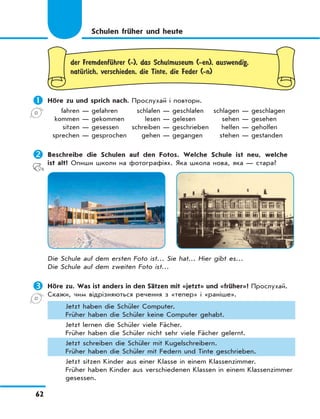 62
der FremdenfЋhrer (-), das Schulmuseum (-en), auswendig,
natЋrlich, verschieden, die Tinte, die Feder (-n)
	Höre zu und sprich nach. Прослухай і повтори.
fahren — gefahren schlafen — geschlafen schlagen — geschlagen
kommen — gekommen lesen — gelesen sehen — gesehen
sitzen — gesessen schreiben — geschrieben helfen — geholfen
sprechen — gesprochen gehen — gegangen stehen — gestanden
	Beschreibe die Schulen auf den Fotos. Welche Schule ist neu, welche
ist alt? Опиши школи на фотографіях. Яка школа нова, яка — стара?
Die Schule auf dem ersten Foto ist… Sie hat… Hier gibt es…
Die Schule auf dem zweiten Foto ist…
	Höre zu. Was ist anders in den Sätzen mit «jetzt» und «früher»? Прослухай.
Скажи, чим відрізняються речення з «тепер» і «раніше».
Jetzt haben die Schüler Computer.
Früher haben die Schüler keine Computer gehabt.
Jetzt lernen die Schüler viele Fächer.
Früher haben die Schüler nicht sehr viele Fächer gelernt.
Jetzt schreiben die Schüler mit Kugelschreibern.
Früher haben die Schüler mit Federn und Tinte geschrieben.
Jetzt sitzen Kinder aus einer Klasse in einem Klassenzimmer.
Früher haben Kinder aus verschiedenen Klassen in einem Klassenzimmer
gesessen.
Schulen früher und heute
 