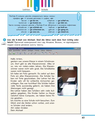 3 Schule
63
Lektion
	Lies die E-Mail von Michael. Sind die Sätze nach dem Text richtig oder
falsch? Прочитай електронний лист від Міхаеля. Визнач, чи відповідають
подані нижче речення змісту тексту.
Hallo Artem,
gestern war unsere Klasse in einem Schulmuse-
um. Dort gibt es alte Klassenzimmer. Alles ist
so, wie vor vielen-vielen Jahren. Die Klassen-
zimmer waren nicht sehr groß. Die Schulbänke
waren nicht bequem.
Ich habe ein Foto gemacht. Du siehst auf dem
Foto ein altes Klassenzimmer. Die Schüler ha-
ben mit Tinte geschrieben. Der Lehrer hat die
Kinder sehr oft für schlechte Antworten ge-
schlagen. Das war furchtbar! Die Schüler haben
viele Texte auswendig gelernt, sie haben ihre
Meinungen nicht gesagt.
Die Lehrer haben den Schülern sehr viele Auf-
gaben gegeben. Die Kinder hatten zu Hause
natürlich keine Computer, sie haben keine Fil-
me gesehen.
Ich möchte so eine Schule nicht besuchen. Zum
Glück sind die Zeiten schon vorbei, und unse-
re Schulen sind anders.
Mit vielen Grüßen
Dein Michael
Partizip II сильних дієслів утворюється таким чином:
префікс ge- + основа дієслова + суфікс -en:
les-en → ge-les-en, schlaf-en → ge-schlaf-en,
komm-en → ge-komm-en, fahr-en → ge-fahr-en.
Часто основа сильних дієслів у Partizip II не збігається з основою інфінітива:
schreib-en → ge-schrieb-en, helf-en → ge-holf-en,
schwimm-en → ge-schwomm-en, geh-en → ge-gang-en,
sitz-en → ge-sess-en, steh-en → ge-stand-en.
 