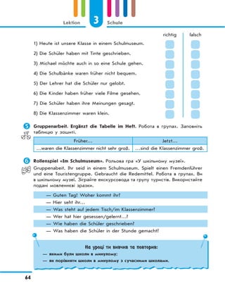 3 Schule
64
Lektion
richtig falsch
1) Heute ist unsere Klasse in einem Schulmuseum.
2) Die Schüler haben mit Tinte geschrieben.
3) Michael möchte auch in so eine Schule gehen.
4) Die Schulbänke waren früher nicht bequem.
5) Der Lehrer hat die Schüler nur gelobt.
6) Die Kinder haben früher viele Filme gesehen.
7) Die Schüler haben ihre Meinungen gesagt.
8) Die Klassenzimmer waren klein.
	Gruppenarbeit. Ergänzt die Tabelle im Heft. Робота в групах. Заповніть
таблицю у зошиті.
Früher… Jetzt…
…waren die Klassenzimmer nicht sehr groß. …sind die Klassenzimmer groß.
	Rollenspiel «Im Schulmuseum». Рольова гра «У шкільному музеї».
Gruppenabeit. Ihr seid in einem Schulmuseum. Spielt einen Fremdenführer
und eine Touristengruppe. Gebraucht die Redemittel. Робота в групах. Ви
в шкільному музеї. Зіграйте екскурсовода та групу туристів. Використайте
подані мовленнєві зразки.
— Guten Tag! Woher kommt ihr?
— Hier seht ihr…
— Was steht auf jedem Tisch/im Klassenzimmer?
— Wer hat hier gesessen/gelernt…?
— Wie haben die Schüler geschrieben?
— Was haben die Schüler in der Stunde gemacht?
На уроці ти вивчив та повторив:
— якими були школи в минулому;
— як порівняти школи в минулому з сучасними школами.
 