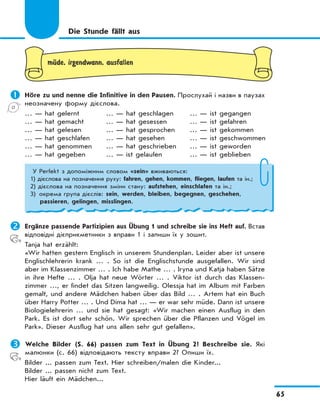65
mЋde, irgendwann, ausfallen
	Höre zu und nenne die Infinitive in den Pausen. Прослухай і назви в паузах
неозначену форму дієслова.
… — hat gelernt … — hat geschlagen … — ist gegangen
… — hat gemacht … — hat gesessen … — ist gefahren
… — hat gelesen … — hat gesprochen … — ist gekommen
… — hat geschlafen … — hat gesehen … — ist geschwommen
… — hat genommen … — hat geschrieben … — ist geworden
… — hat gegeben … — ist gelaufen … — ist geblieben
Die Stunde fällt aus
У Perfekt з допоміжним словом «sein» вживаються:
1) дієслова на позначення руху: fahren, gehen, kommen, fliegen, laufen та ін.;
2) дієслова на позначення зміни стану: aufstehen, einschlafen та ін.;
3) окрема група дієслів: sein, werden, bleiben, begegnen, geschehen,
passieren, gelingen, misslingen.
	Ergänze passende Partizipien aus Übung 1 und schreibe sie ins Heft auf. Встав
відповідні дієприкметники з вправи 1 і запиши їх у зошит.
Tanja hat erzählt:
«Wir hatten gestern Englisch in unserem Stundenplan. Leider aber ist unsere
Englischlehrerin krank … . So ist die Englischstunde ausgefallen. Wir sind
aber im Klassenzimmer … . Ich habe Mathe … . Iryna und Katja haben Sätze
in ihre Hefte … . Olja hat neue Wörter … . Viktor ist durch das Klassen-
zimmer …, er findet das Sitzen langweilig. Olessja hat im Album mit Farben
gemalt, und andere Mädchen haben über das Bild … . Artem hat ein Buch
über Harry Potter … . Und Dima hat … — er war sehr müde. Dann ist unsere
Biologielehrerin … und sie hat gesagt: «Wir machen einen Ausflug in den
Park. Es ist dort sehr schön. Wir sprechen über die Pflanzen und Vögel im
Park». Dieser Ausflug hat uns allen sehr gut gefallen».
	Welche Bilder (S. 66) passen zum Text in Übung 2? Beschreibe sie. Які
малюнки (с. 66) відповідають тексту вправи 2? Опиши їх.
Bilder ... passen zum Text. Hier schreiben/malen die Kinder...
Bilder ... passen nicht zum Text.
Hier läuft ein Mädchen...
 