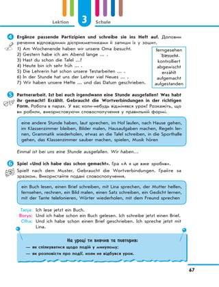 3 Schule
67
Lektion
	Ergänze passende Partizipien und schreibe sie ins Heft auf. Доповни
речення відповідними дієприкметниками й запиши їх у зошит.
1) Am Wochenende haben wir unsere Oma besucht.
2) Gestern habe ich am Abend lange ... .
3) Hast du schon die Tafel ...?
4) Heute bin ich sehr früh ... .
5) Die Lehrerin hat schon unsere Testarbeiten ... .
6) In der Stunde hat uns der Lehrer viel Neues ... .
7) Wir haben unsere Hefte ... und das Datum geschrieben.
ferngesehen
besucht
kontrolliert
abgewischt
erzählt
aufgemacht
aufgestanden
	Partnerarbeit. Ist bei euch irgendwann eine Stunde ausgefallen? Was habt
ihr gemacht? Erzählt. Gebraucht die Wortverbindungen in der richtigen
Form. Робота в парах. У вас коли-небудь відмінявся урок? Розкажіть, що
ви робили, використовуючи словосполучення у правильній формі.
eine andere Stunde haben, laut sprechen, im Hof laufen, nach Hause gehen,
im Klassenzimmer bleiben, Bilder malen, Hausaufgaben machen, Regeln ler-
nen, Grammatik wiederholen, etwas an die Tafel schreiben, in die Sporthalle
gehen, das Klassenzimmer sauber machen, spielen, Musik hören
Einmal ist bei uns eine Stunde ausgefallen. Wir haben…
	Spiel «Und ich habe das schon gemacht». Гра «А я це вже зробив».
Spielt nach dem Muster. Gebraucht die Wortverbindungen. Грайте за
зразком. Використайте подані словосполучення.
ein Buch lesen, einen Brief schreiben, mit Lina sprechen, der Mutter helfen,
fernsehen, rechnen, ein Bild malen, einen Satz schreiben, ein Gedicht lernen,
mit der Tante telefonieren, Wörter wiederholen, mit dem Freund sprechen
Tanja: Ich lese jetzt ein Buch.
Borys: Und ich habe schon ein Buch gelesen. Ich schreibe jetzt einen Brief.
Olha: Und ich habe schon einen Brief geschrieben. Ich spreche jetzt mit
Lina.
На уроці ти вивчив та повторив:
— як спілкуватися щодо подій у минулому;
— як розповісти про події, коли не відбувся урок.
 