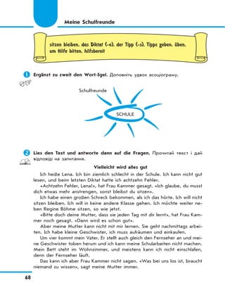 68
sitzen bleiben, das Diktat (-e), der Tipp (-s), Tipps geben, Ћben,
um Hilfe bitten, hilfsbereit
	Ergänzt zu zweit den Wort-Igel. Доповніть удвох асоціограму.
SCHULE
Schulfreunde
	Lies den Text und antworte dann auf die Fragen. Прочитай текст і дай
відповіді на запитання.
Vielleicht wird alles gut
Ich heiße Lena. Ich bin ziemlich schlecht in der Schule. Ich kann nicht gut
lesen, und beim letzten Diktat hatte ich achtzehn Fehler.
«Achtzehn Fehler, Lena!», hat Frau Kammer gesagt. «Ich glaube, du musst
dich etwas mehr anstrengen, sonst bleibst du sitzen».
Ich habe einen großen Schreck bekommen, als ich das hörte. Ich will nicht
sitzen bleiben. Ich will in keine andere Klasse gehen. Ich möchte weiter ne-
ben Regine Böhme sitzen, so wie jetzt.
«Bitte doch deine Mutter, dass sie jeden Tag mit dir lernt», hat Frau Kam-
mer noch gesagt. «Dann wird es schon gut».
Aber meine Mutter kann nicht mit mir lernen. Sie geht nachmittags arbei-
ten. Ich habe kleine Geschwister, ich muss aufräumen und einkaufen.
Um vier kommt mein Vater. Er stellt auch gleich den Fernseher an und mei-
ne Geschwister toben herum und ich kann meine Schularbeiten nicht machen.
Mein Bett steht im Wohnzimmer, und meistens kann ich nicht einschlafen,
denn der Fernseher läuft.
Das kann ich aber Frau Kammer nicht sagen. «Was bei uns los ist, braucht
niemand zu wissen», sagt meine Mutter immer.
Meine Schulfreunde
 