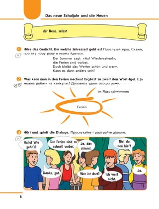6
Das neue Schuljahr und die Neuen
der Neue, selbst
 Höre das Gedicht. Um welche Jahreszeit geht es? Прослухай вірш. Скажи,
про яку пору року в ньому йдеться.
Der Sommer sagt: «Auf Wiedersehen!»,
die Ferien sind vorbei.
Doch bleibt das Wetter schön und warm.
Kann es dann anders sein?
 Was kann man in den Ferien machen? Ergänzt zu zweit den Wort-Igel. Що
можна робити на канікулах? Доповніть удвох асоціограму.
 Hört und spielt die Dialoge. Прослухайте і розіграйте діалоги.
Hallo! Wie
geht’s?
Die Ferien sind so
schnell vorbei.
Wer ist dort?
Bist du
neu hier?
Danke, gut.
Ja, das
stimmt.
Ich weiЏ
nicht.
Ja.
Ferien
im Fluss schwimmen
 
