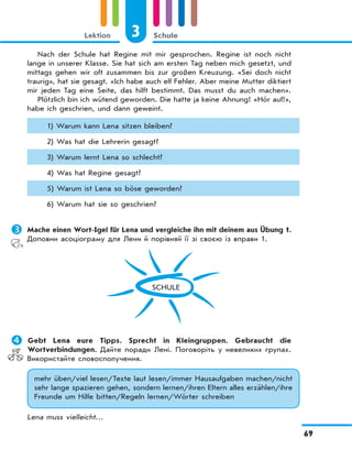 3 Schule
69
Lektion
Nach der Schule hat Regine mit mir gesprochen. Regine ist noch nicht
lange in unserer Klasse. Sie hat sich am ersten Tag neben mich gesetzt, und
mittags gehen wir oft zusammen bis zur großen Kreuzung. «Sei doch nicht
traurig», hat sie gesagt. «Ich habe auch elf Fehler. Aber meine Mutter diktiert
mir jeden Tag eine Seite, das hilft bestimmt. Das musst du auch machen».
Plötzlich bin ich wütend geworden. Die hatte ja keine Ahnung! «Hör auf!»,
habe ich geschrien, und dann geweint.
1) Warum kann Lena sitzen bleiben?
2) Was hat die Lehrerin gesagt?
3) Warum lernt Lena so schlecht?
4) Was hat Regine gesagt?
5) Warum ist Lena so böse geworden?
6) Warum hat sie so geschrien?
	Mache einen Wort-Igel für Lena und vergleiche ihn mit deinem aus Übung 1.
Доповни асоціограму для Лени й порівняй її зі своєю із вправи 1.
SCHULE
	Gebt Lena eure Tipps. Sprecht in Kleingruppen. Gebraucht die
Wortverbindungen. Дайте поради Лені. Поговоріть у невеликих групах.
Використайте словосполучення.
mehr üben/viel lesen/Texte laut lesen/immer Hausaufgaben machen/nicht
sehr lange spazieren gehen, sondern lernen/ihren Eltern alles erzählen/ihre
Freunde um Hilfe bitten/Regeln lernen/Wörter schreiben
Lena muss vielleicht…
 