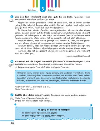 3 Schule
70
Lektion
	Lies den Text «Vielleicht wird alles gut» bis zu Ende. Прочитай текст
«Можливо, все буде добре» до кінця.
Regine ist stehen geblieben. «Was ist denn los?», hat sie immer wieder
gefragt. Da habe ich Regine alles erzählt. Sie hat zugehört und nichts mehr
gesagt. Kein Wort. Nicht mal «auf Wiedersehen».
Zu Hause hat wieder Geschirr herumgestanden, ich musste das abwa-
schen. Danach bin ich auf die Straße gegangen. Schularbeiten habe ich nicht
gemacht. Ich habe gedacht: «Es hat ja doch keinen Zweck». Auf einmal steht
Regine neben mir. «Tag, Lena», hat sie gesagt. «Ich will dich abholen».
«Warum denn?», habe ich sie gefragt. «Du kommst zu uns», hat sie geant-
wortet. «Dann können wir zusammen mit meiner Mutter Diktat üben».
«Warum denn?», habe ich wieder gefragt und Regine hat mir gesagt: «Du
musst nicht sitzen bleiben. Ich möchte gern mit dir in einer Klasse sein».
Wirklich, das hat sie gesagt! Ich bin mit zu ihr gegangen und vielleicht
wird jetzt alles gut.
(nach Irina Korschunow)
	Antwortet auf die Fragen. Gebraucht passende Wortverbindungen. Дайте
відповіді на запитання. Використайте відповідні словосполучення.
Ist Regine eine gute Freundin? Wie sind gute Freunde?
hilfsbereit sein, immer gute Tipps geben, die anderen verstehen, Briefe
schreiben, Hausaufgaben zusammen machen, oft anrufen, den Eltern helfen,
freundlich und nett sein, böse sein, zum Geburtstag gratulieren, Geschenke
machen, zusammen viel Freizeit verbringen, ähnliche Interessen haben
Regine ist eine ... Freundin. Sie ist...
Gute Freunde sind...
	Erzähle über deine guten Freunde. Розкажи про своїх добрих друзів.
Mein Freund/Meine Freundin ist...
Er/Sie hilft mir/versteht mich immer...
На уроці ти вивчив та повторив:
— як розповідати про шкільних друзів;
— як дати пораду своєму другу/своїй подрузі.
 