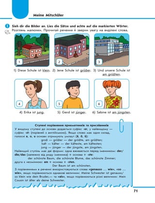 71
	Sieh dir die Bilder an. Lies die Sätze und achte auf die markierten Wörter.
Розглянь малюнки. Прочитай речення й зверни увагу на виділені слова.
1 2 3
1) Diese Schule ist klein. 2) Jene Schule ist größer. 3) Und unsere Schule ist
am größten.
4 5 6
4) Erika ist jung. 5) Gerd ist jünger. 6) Sabine ist am jüngsten.
Meine Mitschüler
Ступені порівняння прикметників та прислівників
У вищому ступені до основи додається суфікс -er, у найвищому —
суфікс -st- (порівняй з англійською). Якщо слово має один склад,
голосні a, o, u основи отримують умлаут (ä, ö, ü):
groß — größer — der größte, am größten;
kalt — kälter — der kälteste, am kältesten;
jung — jünger — der jüngste, am jüngsten.
Найвищий ступінь має дві форми: одна вживається перед іменником: der/
die/das (залежно від роду іменника) + основа + -ste:
der schönste Baum, die schönste Blume, das schönste Zimmer;
друга є незмінною: am + основа + -sten.
Der Baum ist am schönsten.
З порівняннями в реченні використовуються слова «genauso … wie», «so …
wie», якщо порівнюються однакові величини: Meine Schwester ist genauso/
so klein wie dein Bruder,— та «als», якщо порівнюються різні величини: Mein
Cousin ist älter als deine Schwester.
 