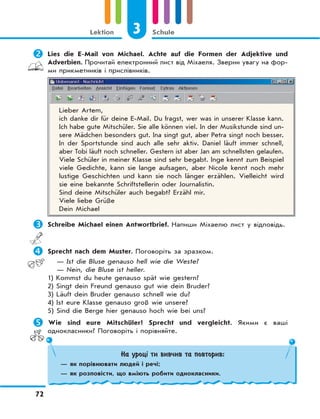 3 Schule
72
Lektion
	Lies die E-Mail von Michael. Achte auf die Formen der Adjektive und
Adverbien. Прочитай електронний лист від Міхаеля. Зверни увагу на фор-
ми прикметників і прислівників.
Lieber Artem,
ich danke dir für deine E-Mail. Du fragst, wer was in unserer Klasse kann.
Ich habe gute Mitschüler. Sie alle können viel. In der Musikstunde sind un-
sere Mädchen besonders gut. Ina singt gut, aber Petra singt noch besser.
In der Sportstunde sind auch alle sehr aktiv. Daniel läuft immer schnell,
aber Tobi läuft noch schneller. Gestern ist aber Jan am schnellsten gelaufen.
Viele Schüler in meiner Klasse sind sehr begabt. Inge kennt zum Beispiel
viele Gedichte, kann sie lange aufsagen, aber Nicole kennt noch mehr
lustige Geschichten und kann sie noch länger erzählen. Vielleicht wird
sie eine bekannte Schriftstellerin oder Journalistin.
Sind deine Mitschüler auch begabt? Erzähl mir.
Viele liebe Grüße
Dein Michael
	Schreibe Michael einen Antwortbrief. Напиши Міхаелю лист у відповідь.
	Sprecht nach dem Muster. Поговоріть за зразком.
— Ist die Bluse genauso hell wie die Weste?
— Nein, die Bluse ist heller.
1) Kommst du heute genauso spät wie gestern?
2) Singt dein Freund genauso gut wie dein Bruder?
3) Läuft dein Bruder genauso schnell wie du?
4) Ist eure Klasse genauso groß wie unsere?
5) Sind die Berge hier genauso hoch wie bei uns?
	Wie sind eure Mitschüler? Sprecht und vergleicht. Якими є ваші
однокласники? Поговоріть і порівняйте.
На уроці ти вивчив та повторив:
— як порівнювати людей і речі;
— як розповісти, що вміють робити однокласники.
 