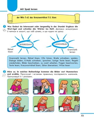 73
der Witz (-e), das KreuzwortrЉtsel (-), lЊsen
	Was findest du interessant oder langweilig in der Stunde? Ergänze die
Wort-Igel und schreibe die Wörter ins Heft. Доповни асоціограми
й напиши в зошиті, що тобі цікаво, а що нудно на уроці.
INTERESSANT
Rätsel
lösen
LANGWEILIG
Grammatik
lernen
Grammatik lernen, Rätsel lösen, CDs hören, Briefe schreiben, spielen,
Dialoge bilden, E-Mails schreiben, sprechen, lustige Texte lesen, Regeln
wiederholen, Bilder beschreiben, zu zweit arbeiten, Fragen beantworten,
Texte lesen, Kreuzworträtsel lösen, Sätze übersetzen, Witze lesen
	Höre zu. In welcher Reihenfolge kommen die Bilder vor? Nummeriere
und erzähle. Прослухай і встанови правильну послідовність малюнків.
Пронумеруй їх і розкажи.
Mit Spaß lernen
 