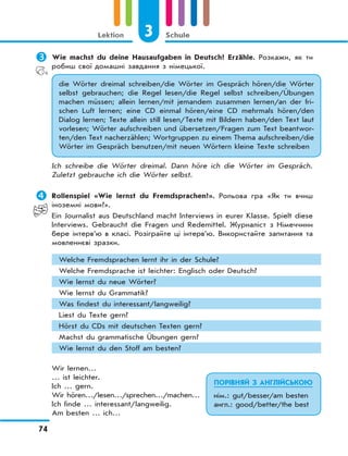 3 Schule
74
Lektion
	Wie machst du deine Hausaufgaben in Deutsch? Erzähle. Розкажи, як ти
робиш свої домашні завдання з німецької.
die Wörter dreimal schreiben/die Wörter im Gespräch hören/die Wörter
selbst gebrauchen; die Regel lesen/die Regel selbst schreiben/Übungen
machen müssen; allein lernen/mit jemandem zusammen lernen/an der fri-
schen Luft lernen; eine CD einmal hören/eine CD mehrmals hören/den
Dialog lernen; Texte allein still lesen/Texte mit Bildern haben/den Text laut
vorlesen; Wörter aufschreiben und übersetzen/Fragen zum Text beantwor-
ten/den Text nacherzählen; Wortgruppen zu einem Thema aufschreiben/die
Wörter im Gespräch benutzen/mit neuen Wörtern kleine Texte schreiben
Ich schreibe die Wörter dreimal. Dann höre ich die Wörter im Gespräch.
Zuletzt gebrauche ich die Wörter selbst.
	Rollenspiel «Wie lernst du Fremdsprachen?». Рольова гра «Як ти вчиш
іноземні мови?».
Ein Journalist aus Deutschland macht Interviews in eurer Klasse. Spielt diese
Interviews. Gebraucht die Fragen und Redemittel. Журналіст з Німеччини
бере інтерв’ю в класі. Розіграйте ці інтерв’ю. Використайте запитання та
мовленнєві зразки.
Welche Fremdsprachen lernt ihr in der Schule?
Welche Fremdsprache ist leichter: Englisch oder Deutsch?
Wie lernst du neue Wörter?
Wie lernst du Grammatik?
Was findest du interessant/langweilig?
Liest du Texte gern?
Hörst du CDs mit deutschen Texten gern?
Machst du grammatische Übungen gern?
Wie lernst du den Stoff am besten?
Wir lernen…
… ist leichter.
Ich … gern.
Wir hören…/lesen…/sprechen…/machen…
Ich finde … interessant/langweilig.
Am besten … ich…
ПОРІВНЯЙ З АНГЛІЙСЬКОЮ
нім.: gut/besser/am besten
англ.: good/better/the best
 