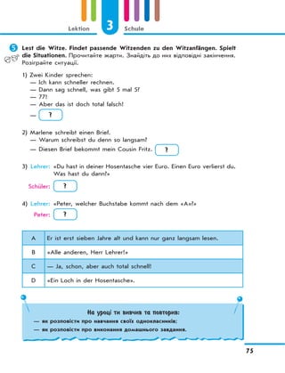 3 Schule
75
Lektion
	Lest die Witze. Findet passende Witzenden zu den Witzanfängen. Spielt
die Situationen. Прочитайте жарти. Знайдіть до них відповідні закінчення.
Розіграйте ситуації.
1) Zwei Kinder sprechen:
— Ich kann schneller rechnen.
— Dann sag schnell, was gibt 5 mal 5?
— 77!
— Aber das ist doch total falsch!
— ?
2) Marlene schreibt einen Brief.
— Warum schreibst du denn so langsam?
— Diesen Brief bekommt mein Cousin Fritz. ?
3) Lehrer: «Du hast in deiner Hosentasche vier Euro. Einen Euro verlierst du.
Was hast du dann?»
Schüler: ?
4) Lehrer: «Peter, welcher Buchstabe kommt nach dem «A»?»
Peter: ?
A Er ist erst sieben Jahre alt und kann nur ganz langsam lesen.
B «Alle anderen, Herr Lehrer!»
C — Ja, schon, aber auch total schnell!
D «Ein Loch in der Hosentasche».
На уроці ти вивчив та повторив:
— як розповісти про навчання своїх однокласників;
— як розповісти про виконання домашнього завдання.
 