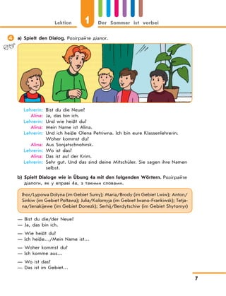 Lektion 1 Der Sommer ist vorbei
7
 a) Spielt den Dialog. Розіграйте діалог.
Lehrerin: Bist du die Neue?
Alina: Ja, das bin ich.
Lehrerin: Und wie heißt du?
Alina: Mein Name ist Alina.
Lehrerin: Und ich heiße Olena Petriwna. Ich bin eure Klassenlehrerin.
Woher kommst du?
Alina: Aus Sonjatschnohirsk.
Lehrerin: Wo ist das?
Alina: Das ist auf der Krim.
Lehrerin: Sehr gut. Und das sind deine Mitschüler. Sie sagen ihre Namen
selbst.
b) Spielt Dialoge wie in Übung 4a mit den folgenden Wörtern. Розіграйте
діалоги, як у вправі 4а, з такими словами.
Ihor/Lypowa Dolyna (im Gebiet Sumy); Maria/Brody (im Gebiet Lwiw); Anton/
Sinkiw (im Gebiet Poltawa); Julia/Kolomyja (im Gebiet Iwano-Frankiwsk); Tetja-
na/Jenakijewe (im Gebiet Donezk); Serhij/Berdytschiw (im Gebiet Shytomyr)
— Bist du die/der Neue?
— Ja, das bin ich.
— Wie heißt du?
— Ich heiße…/Mein Name ist…
— Woher kommst du?
— Ich komme aus…
— Wo ist das?
— Das ist im Gebiet…
 