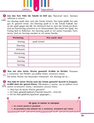 Lektion 4 Tagesablauf
79
 Lies den Text. Fülle die Tabelle im Heft aus. Прочитай текст. Заповни
таблицю в зошиті.
Am Montag spielt Alex nach der Schule Schach. Das Spiel gefällt ihm sehr
gut. Er gewinnt immer. Am Dienstag spielt er in der Schule Fußball. Sei-
ne 6A spielt gegen die 6B. Am Mittwoch liest er nach der Schule ein Buch.
Und am Donnerstag schwimmt er im Schwimmbad. Das macht ihm Spaß. Am
Freitag läuft er Rollschuh. Am Samstag spielt er mit seinen Freunden Tisch-
tennis. Und am Sonntag wandert er mit seiner Familie.
Wochentag Was macht Alex?
Montag spielt Schach
Dienstag
Mittwoch
Donnerstag
Freitag
Samstag
Sonntag
 Was hat Alex letzte Woche gemacht? Erzähle im Perfekt. Розкажи
у минулому часі Perfekt, що робив Алекс минулого тижня.
Die letzte Woche war besonders interessant. Am Montag hat er...
 Was habt ihr letzte Woche nach der Schule gemacht? Sprecht in Gruppen,
erzählt dann der ganzen Klasse. Обговоріть у групах, що ви робили після
школи останнього тижня, і розкажіть усьому класу.
— Was hast du letzte Woche gemacht?
— Ich habe gespielt/gelesen/Freunde besucht... Und du?
— Ich bin Rad gefahren/spazieren gegangen...
На уроці ти вивчив та повторив:
— як можна провести дозвілля;
— як розповісти про вільний час у минулому, називаючи дні тижня.
 