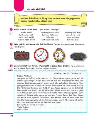 80
aufstehen, frЋhstЋcken, zu Mittag essen, zu Abend essen, Morgengymnastik
machen, Freunde treffen, schlafen gehen
	Höre zu und sprich nach. Прослухай і повтори.
Punkt zwölf zwanzig nach zwölf zwanzig vor eins
fünf nach zwölf fünf vor halb eins Viertel vor eins
zehn nach zwölf halb eins zehn vor eins
Viertel nach zwölf fünf nach halb eins fünf vor eins
	Wie spät ist es? Nenne die Zeit inoffiziell. Скажи, котра година. Назви час
неофіційно.
 Lies den Brief von Artem. Was macht er jeden Tag? Erzähle. Прочитай лист
від Артема. Розкажи, що він робить щодня.
Charkiw, den 29. Oktober 2013
Lieber Michael,
wie geht es dir? Ich hoffe, alles ist o.k. Stehst du morgens gerne auf? Ich
schlafe gern lange. Aber das kann ich nur am Wochenende. Und von
Montag bis Freitag muss ich schon um 7 Uhr aufstehen. Ich mache Mor-
gengymnastik und frühstücke. So um 8 Uhr gehe ich dann in die Schule.
Der Unterricht beginnt um 9.00. In der Pause spielen wir im Schulhof.
Das macht uns Spaß. Um 13.30 ist die Schule schon aus und ich gehe
nach Hause. Ich esse zu Mittag und mache meine Hausaufgaben. Dann
spiele ich Gitarre oder gehe zu meinem Freund Taras. Bei Taras hören
wir Musik oder spielen Tischtennis. Am Abend sehe ich fern oder lese
ich. Donnerstags gehe ich ins Schwimmbad. Um 21 Uhr gehe ich schla-
fen. Und was machst du am liebsten am Tage?
Ich warte auf deine Antwort.
Viele Grüße
Dein Artem
Um wie viel Uhr?
 