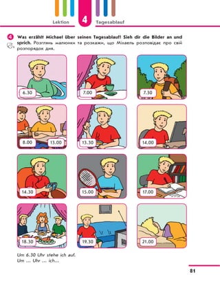 Lektion 4 Tagesablauf
81
	Was erzählt Michael über seinen Tagesablauf? Sieh dir die Bilder an und
sprich. Розглянь малюнки та розкажи, що Міхаель розповідає про свій
розпорядок дня.
Um 6.30 Uhr stehe ich auf.
Um ... Uhr ... ich...
6.30 7.00 7.30
8.00 13.30 14.00
14.30 15.00 17.00
18.30 19.30 21.00
13.00
 