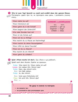 4Lektion Tagesablauf
82
	Wie ist euer Tag? Sprecht zu zweit und erzählt dann der ganzen Klasse.
Поговоріть удвох про те, як проходить ваш день, і розкажіть усьому
класу.
Wann stehst du auf?
Wann frühstückst du?
Wann gehst du in die Schule?
Wann beginnt der Unterricht?
Wie viele Stunden hast du?
Wann ist die Schule aus?
Wann isst du zu Mittag?
Was machst du zu Hause am Nachmittag?
Wann machst du deine Hausaufgaben?
Wann triffst du deine Freunde?
Wann isst du zu Abend?
Was machst du am Abend?
Wann gehst du schlafen?
 Spiel «Wann mache ich das?». Гра «Коли я це роблю?».
Spielt nach dem Muster. Грайте за зразком.
Katja: Was meint ihr: Wann stehe ich auf?
Lessja: Um sieben Uhr. Stimmt das?
Katja: Nein, das stimmt nicht.
Ihor: Um halb sieben.
Katja: Ja, das stimmt.
Ihor: Und wann frühstücke ich?
Olga: Um acht Uhr. Stimmt das?
Ihor: ...
ПОРІВНЯЙ З АНГЛІЙСЬКОЮ
нім. англ.
aufstehen — get up
beginnen — begin
schlafen — sleep
На уроці ти вивчив та повторив:
— як назвати час;
— як розповісти про розпорядок дня.
 