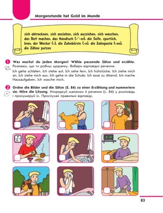 83
sich abtrocknen, sich anziehen, sich ausziehen, sich waschen,
das Bett machen, das Handtuch (-··-er), die Seife, sportlich,
brav, der Wecker (-), die ZahnbЋrste (-n), die Zahnpasta (-en),
die ZЉhne putzen
	Was machst du jeden Morgen? Wähle passende Sätze und erzähle.
Розкажи, що ти робиш щоранку. Вибери відповідні речення.
Ich gehe schlafen. Ich stehe auf. Ich sehe fern. Ich frühstücke. Ich ziehe mich
an. Ich ziehe mich aus. Ich gehe in die Schule. Ich esse zu Abend. Ich mache
Hausaufgaben. Ich wasche mich.
	Ordne die Bilder und die Sätze (S. 84) zu einer Erzählung und nummeriere
sie. Höre die Lösung. Упорядкуй малюнки й речення (с. 84) у розповідь
і пронумеруй їх. Прослухай правильні відповіді.
Morgenstunde hat Gold im Munde
 