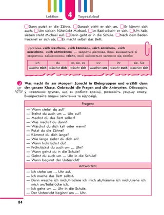 4Lektion Tagesablauf
84
Dann putzt er die Zähne. Danach zieht er sich an. Er kämmt sich
auch. Um sieben frühstückt Michael. Im Bad wäscht er sich. Um halb
sieben steht Michael auf. Dann geht er in die Schule. Nach dem Baden
trocknet er sich ab. Er macht selbst das Bett.
Дієслова «sich waschen», «sich kämmen», «sich anziehen», «sich
ausziehen», «sich abtrocknen» — зворотні дієслова. Вони вживаються зі
зворотним займенником «sich», який змінюється залежно від особи:
ich du er, sie, es wir ihr sie, Sie
wasche mich wäschst dich wäscht sich waschen uns wascht euch waschen sich
	Was macht ihr am Morgen? Sprecht in Kleingruppen und erzählt dann
der ganzen Klasse. Gebraucht die Fragen und die Antworten. Обговоріть
у невеликих групах, що ви робите вранці, розкажіть усьому класу.
Використайте подані запитання та відповіді.
Fragen:
— Wann stehst du auf?
— Stehst du auch um ... Uhr auf?
— Machst du das Bett selbst?
— Was machst du dann?
— Wäschst du dich kalt oder warm?
— Putzt du die Zähne?
— Kämmst du dich lange?
— Wie lange ziehst du dich an?
— Wann frühstückst du?
— Frühstückst du auch um ... Uhr?
— Wann gehst du in die Schule?
— Gehst du auch um ... Uhr in die Schule?
— Wann beginnt der Unterricht?
Antworten:
— Ich stehe um ... Uhr auf.
— Ich mache das Bett selbst.
— Dann wasche ich mich/trockne ich mich ab/kämme ich mich/ziehe ich
mich an/frühstücke ich.
— Ich gehe um ... Uhr in die Schule.
— Der Unterricht beginnt um ... Uhr.
 