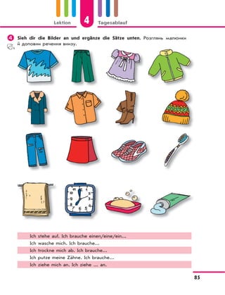 Lektion 4 Tagesablauf
85
 Sieh dir die Bilder an und ergänze die Sätze unten. Розглянь малюнки
й доповни речення внизу.
Ich stehe auf. Ich brauche einen/eine/ein...
Ich wasche mich. Ich brauche...
Ich trockne mich ab. Ich brauche...
Ich putze meine Zähne. Ich brauche...
Ich ziehe mich an. Ich ziehe ... an.
 