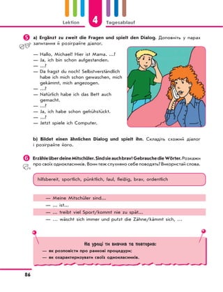 4Lektion Tagesablauf
86
	a) Ergänzt zu zweit die Fragen und spielt den Dialog. Доповніть у парах
запитання й розіграйте діалог.
— Hallo, Michael! Hier ist Mama. ...?
— Ja, ich bin schon aufgestanden.
— ...?
— Da fragst du noch! Selbstverständlich
habe ich mich schon gewaschen, mich
gekämmt, mich angezogen.
— ...?
— Natürlich habe ich das Bett auch
gemacht.
— ...?
— Ja, ich habe schon gefrühstückt.
— ...?
— Jetzt spiele ich Computer.
b) Bildet einen ähnlichen Dialog und spielt ihn. Складіть схожий діалог
і розіграйте його.
	ErzähleüberdeineMitschüler.Sindsieauchbrav?GebrauchedieWörter.Розкажи
про своїх однокласників. Вони теж слухняно себе поводять? Використай слова.
hilfsbereit, sportlich, pünktlich, faul, fleißig, brav, ordentlich
— Meine Mitschüler sind...
— ... ist...
— ... treibt viel Sport/kommt nie zu spät...
— … wäscht sich immer und putzt die Zähne/kämmt sich, …
На уроці ти вивчив та повторив:
— як розповісти про ранкові процедури;
— як охарактеризувати своїх однокласників.
 