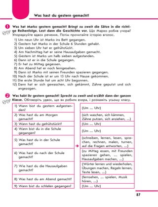 87
	Was hat Marko gestern gemacht? Bringt zu zweit die Sätze in die richti-
ge Reihenfolge. Lest dann die Geschichte vor. Що Марко робив учора?
Упорядкуйте вдвох речення. Потім прочитайте історію вголос.
1) Um neun Uhr ist Marko ins Bett gegangen.
2) Gestern hat Marko in der Schule 6 Stunden gehabt.
3) Um sieben Uhr hat er gefrühstückt.
4) Am Nachmittag hat er seine Hausaufgaben gemacht.
5) Gestern ist Marko um halb sieben aufgestanden.
6) Dann ist er in die Schule gegangen.
7) Er hat zu Mittag gegessen.
8) Am Abend hat er noch ferngesehen.
9) Dann ist Marko mit seinen Freunden spazieren gegangen.
10) Nach der Schule ist er um 13 Uhr nach Hause gekommen.
11) Die erste Stunde hat um acht Uhr begonnen.
12) Dann hat er sich gewaschen, sich gekämmt, Zähne geputzt und sich
angezogen.
	Was habt ihr gestern gemacht? Sprecht zu zweit und erzählt dann der ganzen
Klasse. Обговоріть удвох, що ви робили вчора, і розкажіть усьому класу.
1) Wann bist du gestern aufgestan-
den?

(Um ... Uhr)
2) Was hast du am Morgen
gemacht?
(sich waschen, sich kämmen,
Zähne putzen, sich anziehen, ...)
3) Wann hast du gefrühstückt? (Um ... Uhr)
4) Wann bist du in die Schule
gegangen?
(Um ... Uhr)
5) Was hast du in der Schule
gemacht?
(schreiben, lernen, lesen, spre-
chen, rechnen, malen, turnen,
auf die Fragen antworten, ...)
6) Was hast du nach der Schule
gemacht?
(zu Mittag essen, mit Freunden
spazieren gehen, ... spielen,
Hausaufgaben machen, ...)
7) Wie hast du die Hausaufgaben
gemacht?
(Wörter lernen und wiederholen,
Übungen machen, Regeln lernen,
Texte lesen, ...)
8) Was hast du am Abend gemacht?
(fernsehen, ... spielen, Musik
hören, ...)
9) Wann bist du schlafen gegangen? (Um ... Uhr)
Was hast du gestern gemacht?
 